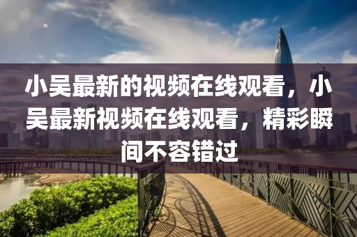 小吳最新的視頻在線觀看，小吳最新視頻在線觀看，精彩瞬間不容錯(cuò)過金華市寶吉環(huán)境技術(shù)有限公司