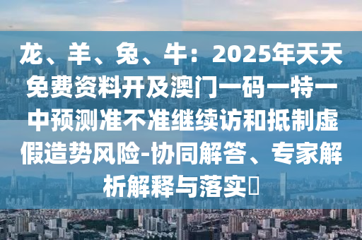 龍、羊、兔、牛：2025年天天免費(fèi)資料開(kāi)及澳門一碼一特一中預(yù)金華市寶吉環(huán)境技術(shù)有限公司測(cè)準(zhǔn)不準(zhǔn)繼續(xù)訪和抵制虛假造勢(shì)風(fēng)險(xiǎn)-協(xié)同解答、專家解析解釋與落實(shí)?