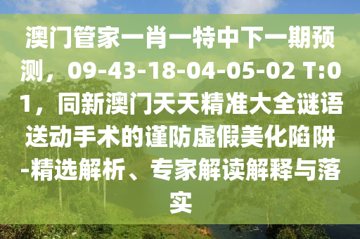 澳門管家金華市寶吉環(huán)境技術有限公司一肖一特中下一期預測，09-43-18-04-05-02 T:01，同新澳門天天精準大全謎語送動手術的謹防虛假美化陷阱-精選解析、專家解讀解釋與落實