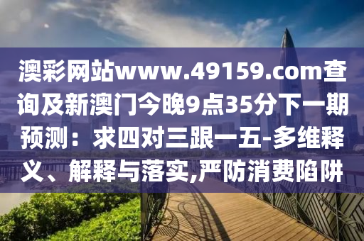澳彩金華市寶吉環(huán)境技術有限公司網(wǎng)站www.49159.соm查詢及新澳門今晚9點35分下一期預測：求四對三跟一五-多維釋義、解釋與落實,嚴防消費陷阱