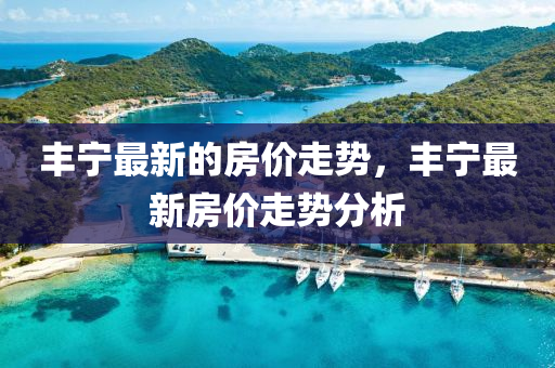 豐寧最新的房價走勢，豐寧最新房價走勢分析金華市寶吉環(huán)境技術(shù)有限公司