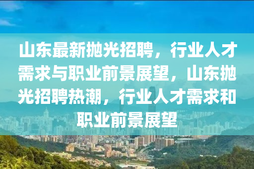 山東最新拋光招聘，行業(yè)人才需求與職業(yè)前景展望，山東拋金華市寶吉環(huán)境技術(shù)有限公司光招聘熱潮，行業(yè)人才需求和職業(yè)前景展望