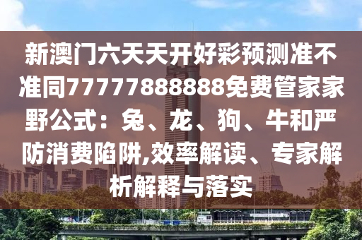 新澳門六天天開好彩預(yù)測(cè)準(zhǔn)不準(zhǔn)同77777888888免費(fèi)管家家野公式：兔、龍、狗、牛和嚴(yán)防消費(fèi)陷阱,效率金華市寶吉環(huán)境技術(shù)有限公司解讀、專家解析解釋與落實(shí)