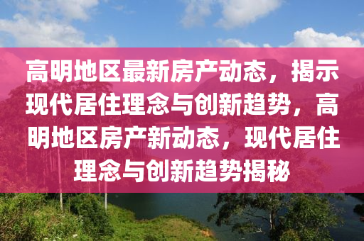高明地區(qū)最新房產(chǎn)動(dòng)態(tài)，揭示現(xiàn)代居住理念與創(chuàng)新趨勢(shì)，高明地區(qū)房產(chǎn)新動(dòng)態(tài)，現(xiàn)代居住理念與創(chuàng)新趨勢(shì)揭秘金華市寶吉環(huán)境技術(shù)有限公司