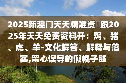 2025新澳門天天精準(zhǔn)資枓跟2025年天天免費(fèi)資料開：雞、豬、虎、羊-文化解答、解釋與落實(shí),留心誤導(dǎo)的假幌子鏈金華市寶吉環(huán)境技術(shù)有限公司