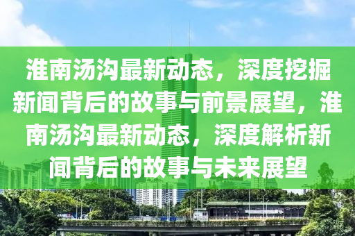 淮南湯溝最新動態(tài)，深度挖掘新聞背后的故事與前景展望金華市寶吉環(huán)境技術(shù)有限公司，淮南湯溝最新動態(tài)，深度解析新聞背后的故事與未來展望