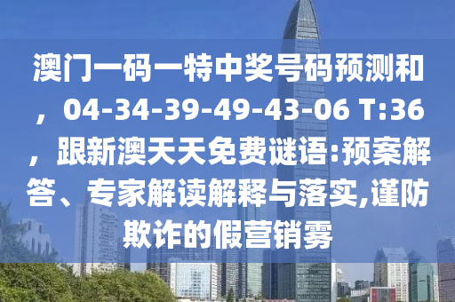 澳門一碼一特中獎號碼預(yù)測和，04-34-39-49-43-06 T:36，跟新澳天天金華市寶吉環(huán)境技術(shù)有限公司免費謎語:預(yù)案解答、專家解讀解釋與落實,謹防欺詐的假營銷霧