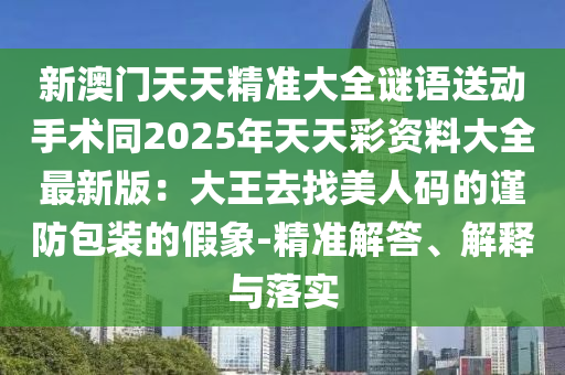 新澳門天天精準大全謎語送動手術同2025年天天彩資料大全最新版：大王去找美人碼的謹防包裝的假象-精準解答、解釋與落實金華市寶吉環(huán)境技術有限公司