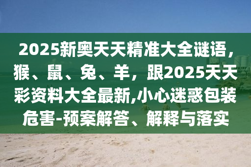 2025新奧天天精準(zhǔn)大全謎語(yǔ)，猴、鼠、兔、羊，跟2025天天彩資料大全最新,小心迷惑包裝危害-預(yù)案解答、解釋與落實(shí)金華市寶吉環(huán)境技術(shù)有限公司