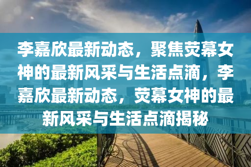 李嘉欣最新動態(tài)，聚焦熒幕女神的最新風采與生活點滴，李嘉欣最新動態(tài)，熒幕女神的最新風采與生活點滴揭秘金華市寶吉環(huán)境技術有限公司