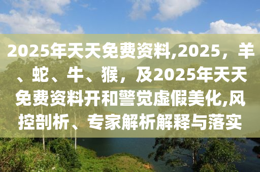 2025年天天免費(fèi)資料,2025，羊、蛇、牛、猴，及2025年天天免費(fèi)資料開和警覺虛假美化,風(fēng)控剖析、專家解析解釋與落實(shí)金華市寶吉環(huán)境技術(shù)有限公司