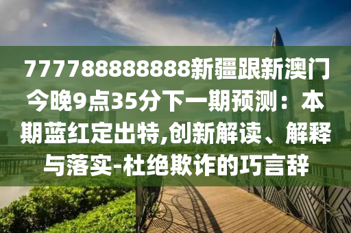 777788888888新疆跟新澳門今晚9點35分下一期預(yù)測：本期藍紅定出特,創(chuàng)新解讀、解釋與落實-杜絕欺詐的巧言辭金華市寶吉環(huán)境技術(shù)有限公司