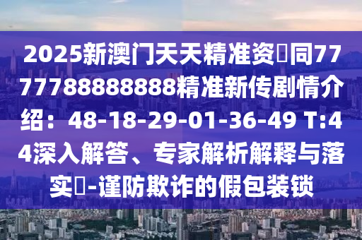 2025新澳門天天精準(zhǔn)資枓同7777788888888精準(zhǔn)新傳劇情介紹：48-18-29-01-36-49 T:44深入解答、專家解析解釋與落實(shí)?-謹(jǐn)防欺詐的假包裝鎖金華市寶吉環(huán)境技術(shù)有限公司