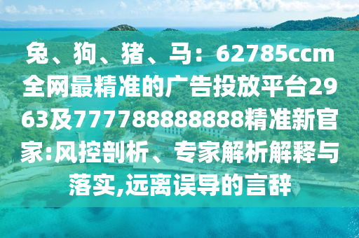 兔、狗、豬、馬：62785ccm全網(wǎng)最精準(zhǔn)的廣告投放平臺2963及777金華市寶吉環(huán)境技術(shù)有限公司788888888精準(zhǔn)新官家:風(fēng)控剖析、專家解析解釋與落實(shí),遠(yuǎn)離誤導(dǎo)的言辭