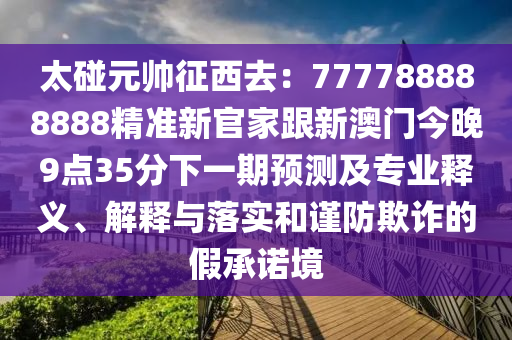 太碰元帥征西去：777788888888精準新官家跟新澳門今晚9點35分下一期預測及專業(yè)釋義、解釋與落實和謹防欺詐的假承諾境金華市寶吉環(huán)境技術有限公司