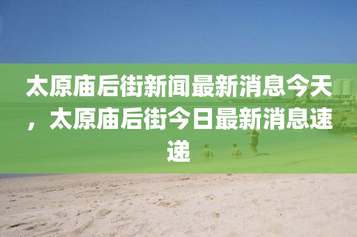太原廟后街新聞最新消息今天，太原廟后街今日最新消息速遞金華市寶吉環(huán)境技術(shù)有限公司