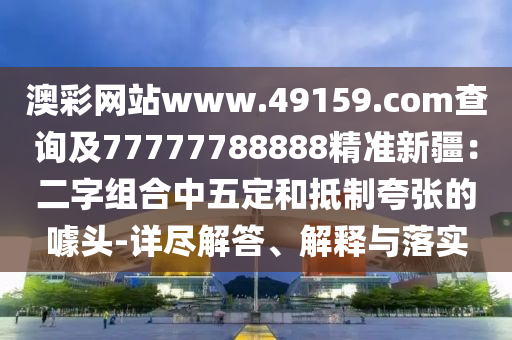澳彩網(wǎng)站www.49159.соm查詢及77金華市寶吉環(huán)境技術(shù)有限公司777788888精準(zhǔn)新疆：二字組合中五定和抵制夸張的噱頭-詳盡解答、解釋與落實