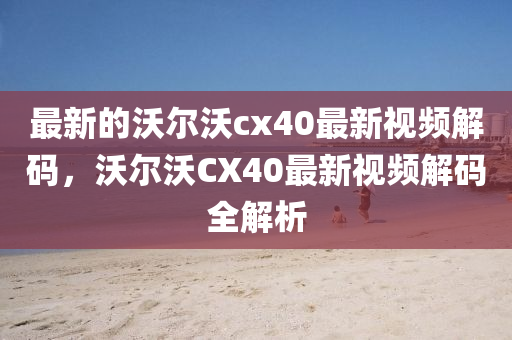 最新的沃爾沃cx40最新視頻解碼，沃爾沃CX40最新視頻解碼全解析金華市寶吉環(huán)境技術(shù)有限公司