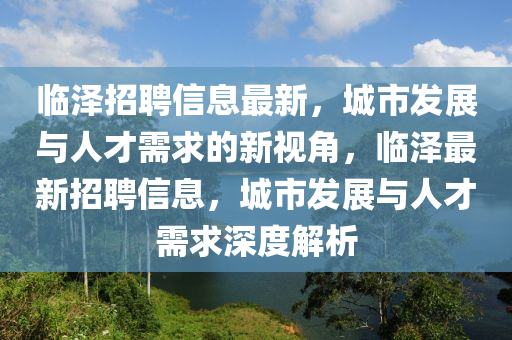 臨澤招聘信息最新，城市發(fā)展與人才需求的新視角，臨澤最新金華市寶吉環(huán)境技術(shù)有限公司招聘信息，城市發(fā)展與人才需求深度解析