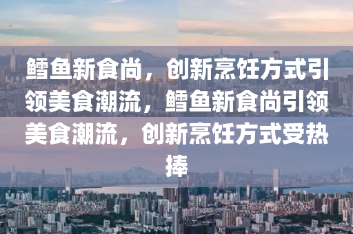 鱈魚新食尚，創(chuàng)新烹飪方式引領(lǐng)美食金華市寶吉環(huán)境技術(shù)有限公司潮流，鱈魚新食尚引領(lǐng)美食潮流，創(chuàng)新烹飪方式受熱捧