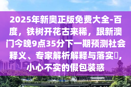 2金華市寶吉環(huán)境技術(shù)有限公司025年新奧正版免費(fèi)大全-百度，鐵樹開花古來(lái)稀，跟新澳門今晚9點(diǎn)35分下一期預(yù)測(cè)社會(huì)釋義、專家解析解釋與落實(shí)?,小心不實(shí)的假包裝惑