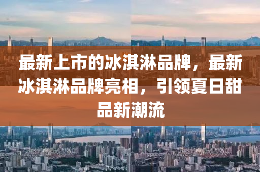 最新上市的冰淇淋品牌，最新冰淇淋品牌亮相，引領(lǐng)夏日甜品新潮流金華市寶吉環(huán)境技術(shù)有限公司