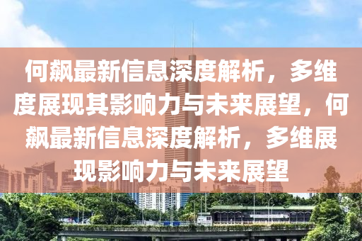 何飆最新信息深度解析，多維度展現(xiàn)其影響力與未來展望，何飆最新信息深度解析，多維展現(xiàn)影響力與未來展望金華市寶吉環(huán)境技術(shù)有限公司