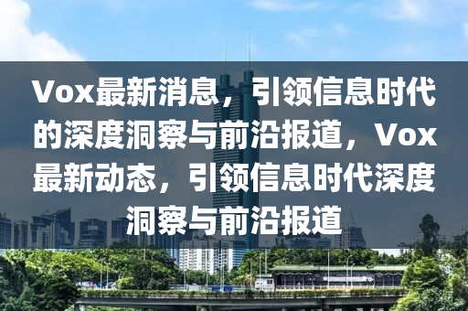 Vox最新消息，引領(lǐng)信息時代的深度洞察與前沿報道，Vox最新動態(tài)，引領(lǐng)信息時代深度洞察與前沿報道金華市寶吉環(huán)境技術(shù)有限公司