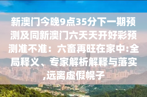 新澳門今晚9點35分下一期預(yù)測及同新澳門六天天開好彩預(yù)測準不準：六畜再旺在家中:全局釋義、專家解析解釋與落實,遠離虛假幌子金華市寶吉環(huán)境技術(shù)有限公司