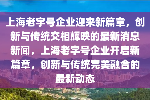 上海老字號企業(yè)迎來新篇章，創(chuàng)新與傳統(tǒng)交相輝映的最新消息新聞，上海老字號企業(yè)開啟新篇章，創(chuàng)新與傳統(tǒng)完美融合的最新動態(tài)金華市寶吉環(huán)境技術(shù)有限公司