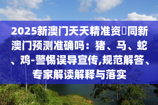 2025新澳門天天精準資枓同新澳門預測準確嗎：豬、馬、蛇、雞-警惕誤導宣傳,規(guī)范解答、專家解讀解釋與落實金華市寶吉環(huán)境技術有限公司