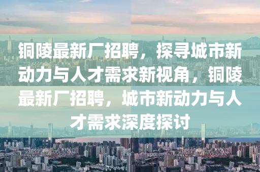 銅陵最新廠招聘，探尋城市新動(dòng)力與金華市寶吉環(huán)境技術(shù)有限公司人才需求新視角，銅陵最新廠招聘，城市新動(dòng)力與人才需求深度探討