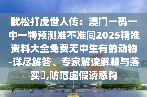 武松打虎世人傳：澳門一碼一中一特預(yù)測準不準同2025精準資料大全免費無中生有的動物-詳盡解答、專家解讀解釋與落實?,防范虛假誘惑鉤金華市寶吉環(huán)境技術(shù)有限公司
