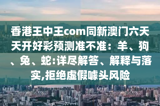 香港王中王com同新澳門六天天開好彩預(yù)測準(zhǔn)不金華市寶吉環(huán)境技術(shù)有限公司準(zhǔn)：羊、狗、兔、蛇:詳盡解答、解釋與落實(shí),拒絕虛假噱頭風(fēng)險(xiǎn)