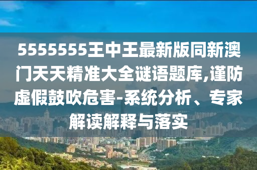 5555555王中王最新版同新澳門天天精準(zhǔn)大全謎語題庫,謹(jǐn)防虛假鼓吹危害-系統(tǒng)分析、專家解讀解金華市寶吉環(huán)境技術(shù)有限公司釋與落實(shí)