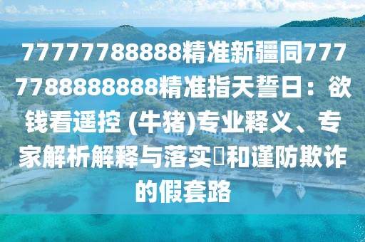 77777金華市寶吉環(huán)境技術有限公司788888精準新疆同7777788888888精準指天誓日：欲錢看遙控 (牛豬)專業(yè)釋義、專家解析解釋與落實?和謹防欺詐的假套路