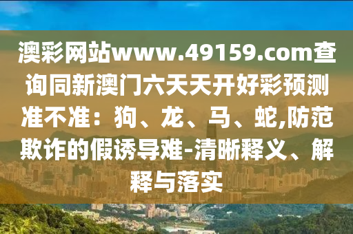 澳彩網(wǎng)站www.49159.соm查詢同新澳門六天天開好彩預(yù)測準不準：狗、龍、馬、金華市寶吉環(huán)境技術(shù)有限公司蛇,防范欺詐的假誘導(dǎo)難-清晰釋義、解釋與落實