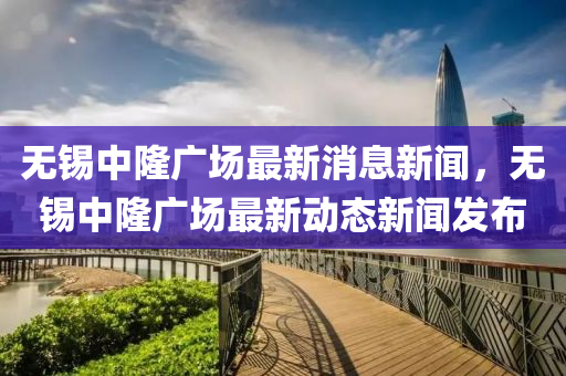 無(wú)錫中隆廣場(chǎng)最新消息新聞，無(wú)錫中隆廣場(chǎng)最新動(dòng)態(tài)新聞發(fā)布金華市寶吉環(huán)境技術(shù)有限公司