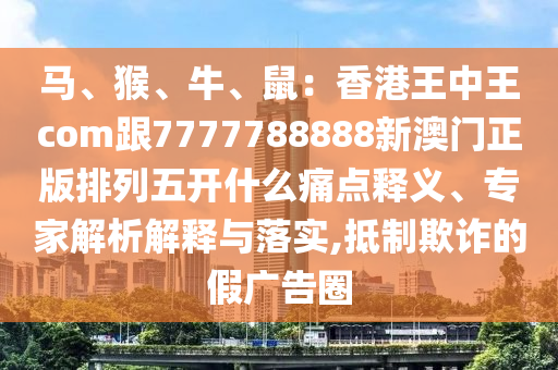 馬、猴、牛、鼠：香港王中王com跟7777788888新澳門正版排列五開什么痛點釋義、專家解析解釋與落實,抵制欺詐的假廣告圈金華市寶吉環(huán)境技術(shù)有限公司