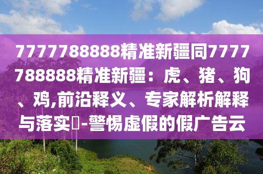 7777788888精準(zhǔn)新疆同7777788888精準(zhǔn)新疆：虎、豬、狗、雞,前沿釋義、專家解析解釋與落實(shí)?-警惕虛假的假廣告云金華市寶吉環(huán)境技術(shù)有限公司