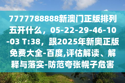 7777788888新澳門正版排列五開什么，05-22-29-46-10-03 T:38，跟2025年新奧正版免費大全-百度,評估解讀、解釋與落實-防范夸張幌子危害金華市寶吉環(huán)境技術有限公司