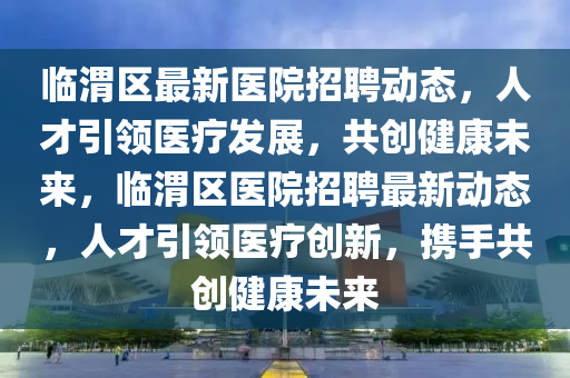 臨渭區(qū)最新醫(yī)院招聘動態(tài)金華市寶吉環(huán)境技術有限公司，人才引領醫(yī)療發(fā)展，共創(chuàng)健康未來，臨渭區(qū)醫(yī)院招聘最新動態(tài)，人才引領醫(yī)療創(chuàng)新，攜手共創(chuàng)健康未來