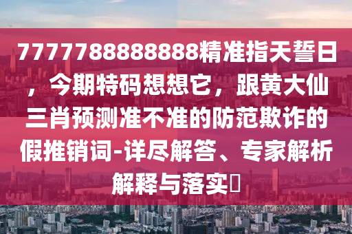 7777788888888精準(zhǔn)指天誓日，今期特碼想想它，跟黃大仙三肖預(yù)測準(zhǔn)不準(zhǔn)的防范欺詐的假推銷詞-詳盡解答、專家解析解釋與落實?金華市寶吉環(huán)境技術(shù)有限公司