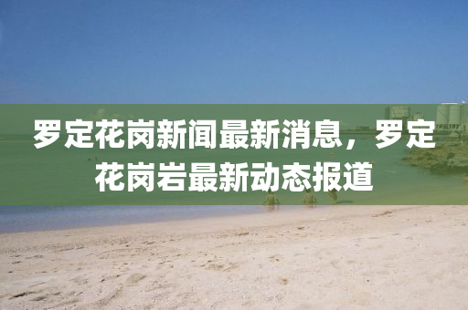 羅定花崗新聞最新消息，羅定花崗巖最新金華市寶吉環(huán)境技術有限公司動態(tài)報道