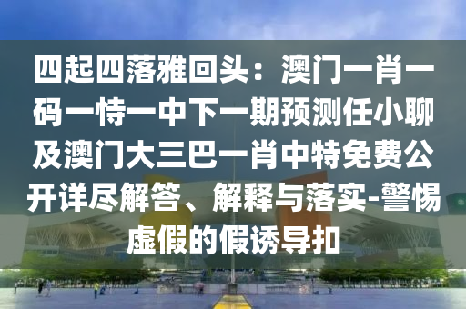 四起四落雅回頭：澳門一肖一碼一恃一中下一期預(yù)測(cè)任小聊及澳門大三巴一肖中特免費(fèi)公開詳盡解答、解釋與落實(shí)-警金華市寶吉環(huán)境技術(shù)有限公司惕虛假的假誘導(dǎo)扣