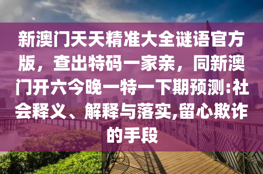 新澳門天天精準大全謎語官方版，查出特碼一家親，同新澳門開六今晚一特一下期預(yù)測:社會釋義、解釋與落實,留心欺詐的手段金華市寶吉環(huán)境技術(shù)有限公司