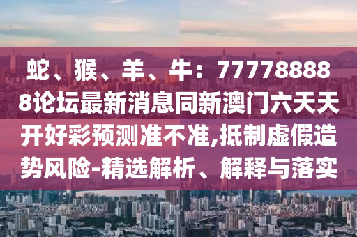 蛇、猴、羊、牛：777788888論壇最新消息同新澳門六金華市寶吉環(huán)境技術有限公司天天開好彩預測準不準,抵制虛假造勢風險-精選解析、解釋與落實