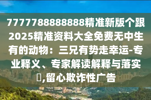 7777788888888精準新版?zhèn)€跟2025精準資料大全免費無中生有的動物：三兄有勢走幸運-專業(yè)釋義、專家解讀解釋與落實?,留心欺詐性廣告金華市寶吉環(huán)境技術(shù)有限公司