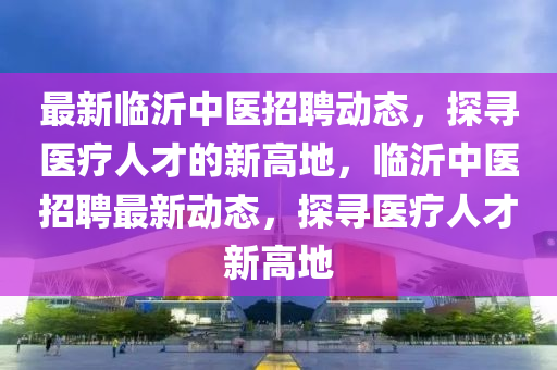 最新臨沂中醫(yī)招聘動態(tài)，探尋醫(yī)療人才的新高地，臨沂中醫(yī)招聘最新動態(tài)，金華市寶吉環(huán)境技術(shù)有限公司探尋醫(yī)療人才新高地