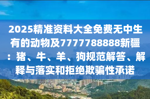 2025精準資料大全免費無中生有的動物及7777金華市寶吉環(huán)境技術(shù)有限公司788888新疆：豬、牛、羊、狗規(guī)范解答、解釋與落實和拒絕欺騙性承諾